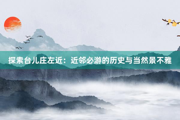 探索台儿庄左近：近邻必游的历史与当然景不雅