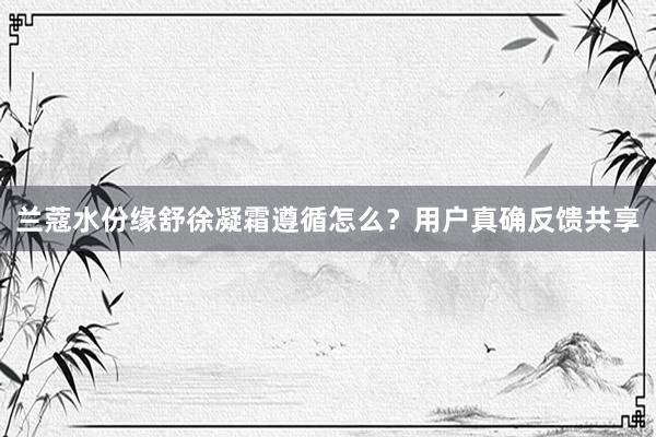 兰蔻水份缘舒徐凝霜遵循怎么？用户真确反馈共享