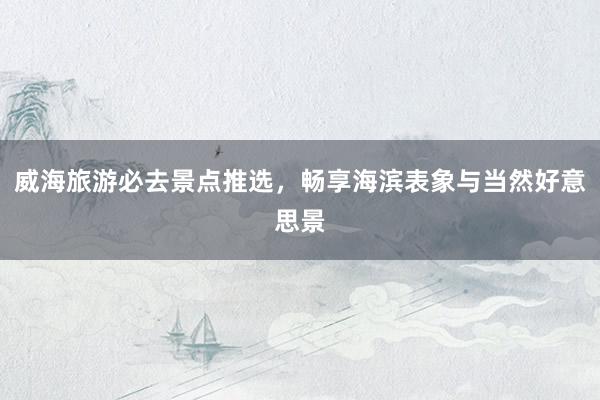 威海旅游必去景点推选，畅享海滨表象与当然好意思景